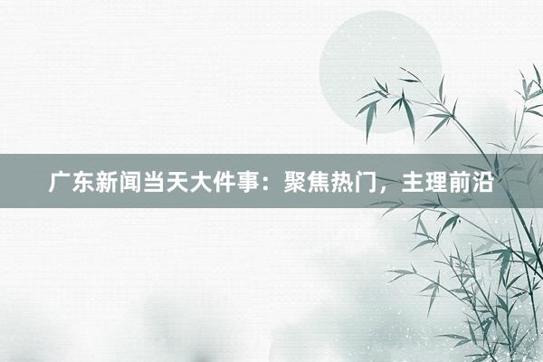 广东新闻当天大件事：聚焦热门，主理前沿